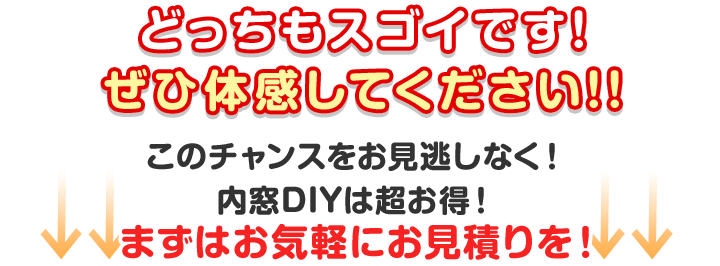 どっちもスゴイです!ぜひ体感してください!! このチャンスをお見逃しなく！
内窓DIYは超お得！まずはお気軽にお見積りを！