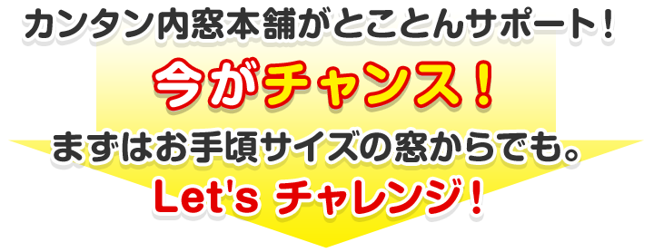 カンタン内窓本舗がとことんサポート！今がチャンス！まずはお手頃サイズの窓からでも。Let's Try