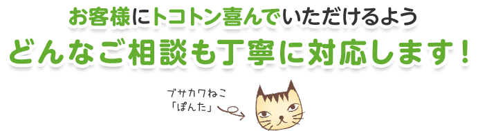 お客様にトコトン喜んでいただけるようどんなご相談も丁寧に対応します！